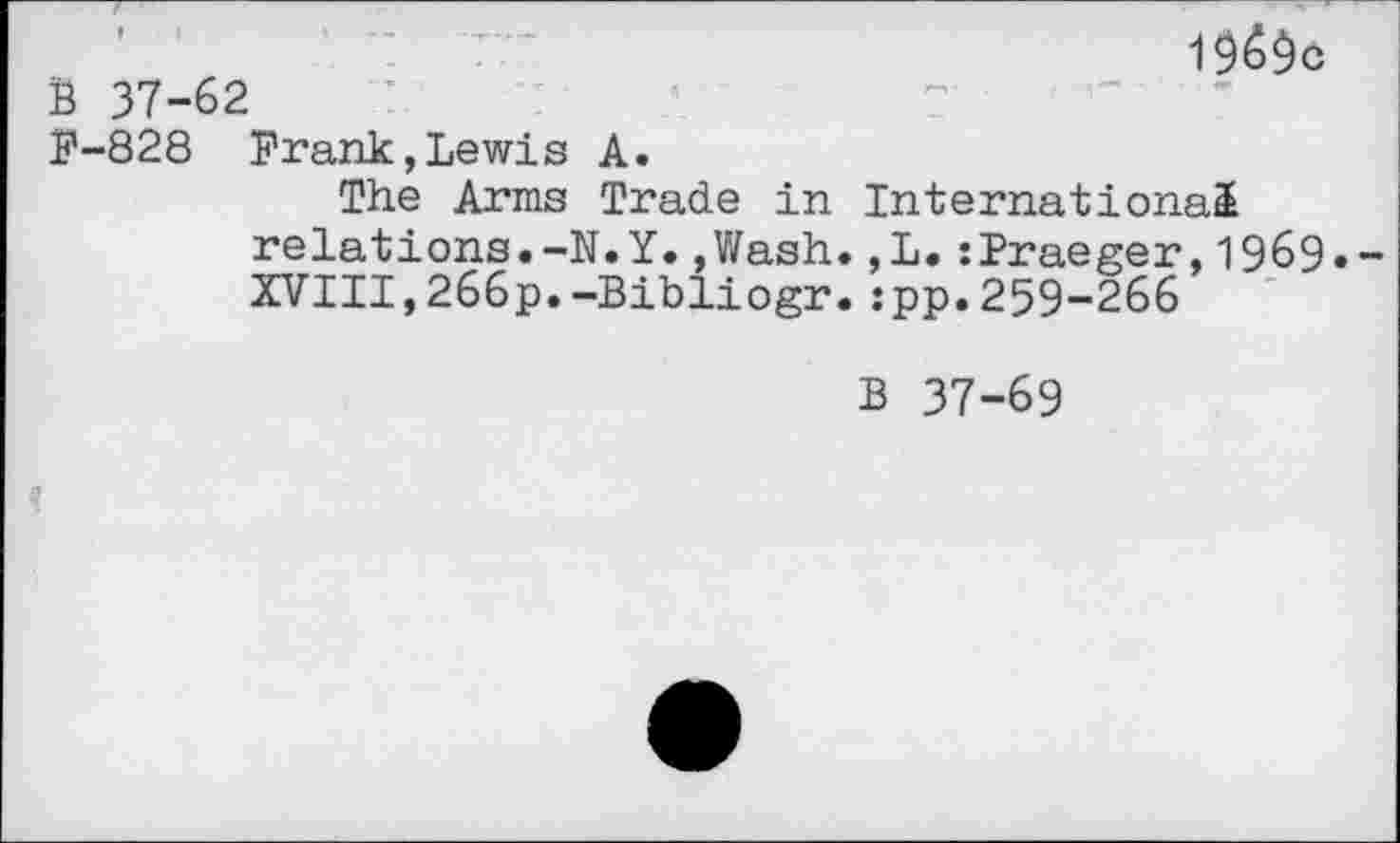 ﻿1 $6^0
B 37-62
F-828 Frank,Lewis A.
The Arms Trade in International relations.-N.Y.,Wash.,L.:Praeger,1969.— XVIII,266p.-Bibliogr.:pp.259-266
B 37-69